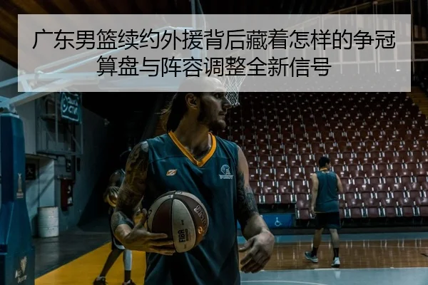 广东男篮续约外援背后藏着怎样的争冠算盘与阵容调整全新信号