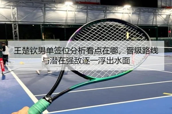王楚钦男单签位分析看点在哪，晋级路线与潜在强敌逐一浮出水面