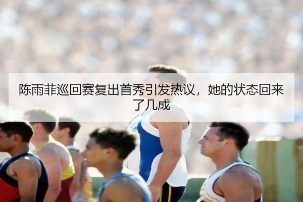 陈雨菲巡回赛复出首秀引发热议，她的状态回来了几成