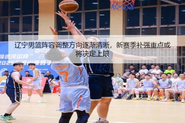 辽宁男篮阵容调整方向逐渐清晰，新赛季补强重点或将决定上限